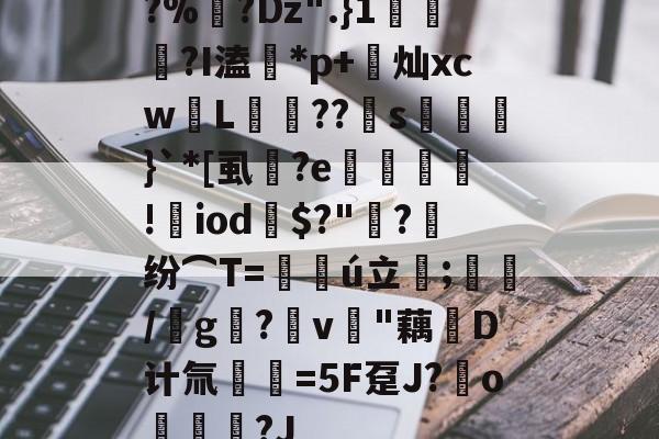 开云官网-?%?Dz".}1蘠稢?I溘*p+莌灿xcw儓L稄??儯s湅鼭}`*[虱蔭?e翙堐!㎡iod鎭$?"萳?纷⌒T=仏ú立;藋/靨g?v樳"藕堝D计氚€=5F趸J?o奿宮?J(及想仸13453)